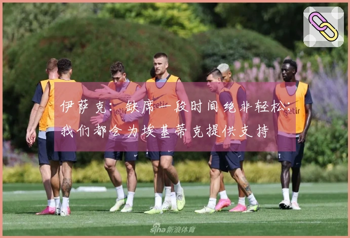 伊萨克：缺席一段时间绝非轻松；我们都会为埃基蒂克提供支持