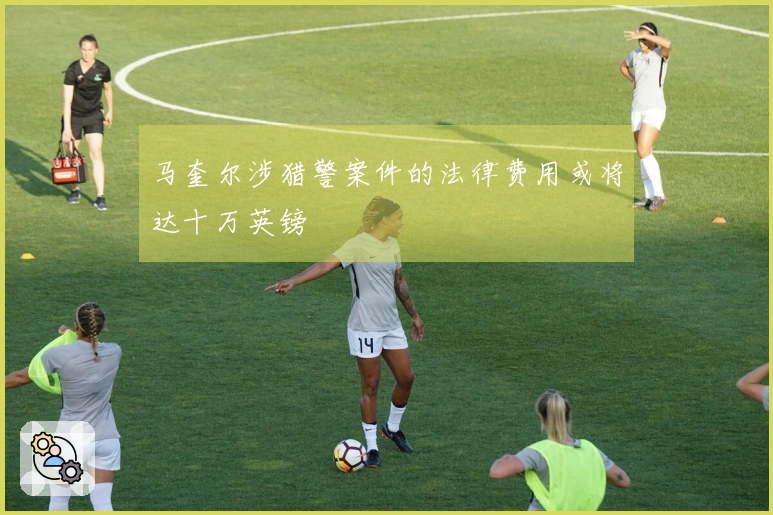 马奎尔涉猎警案件的法律费用或将达十万英镑
