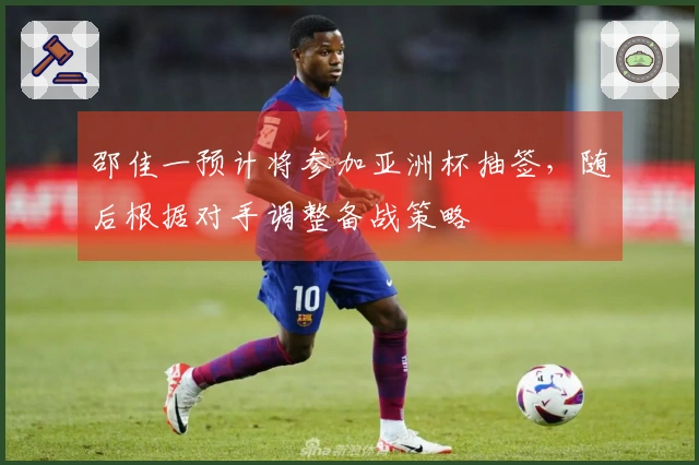 邵佳一预计将参加亚洲杯抽签，随后根据对手调整备战策略