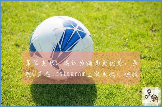 莱因克尔：我认为梅西更优秀，虽然C罗在Instagram上取关我，但我心中他仍然是前五。