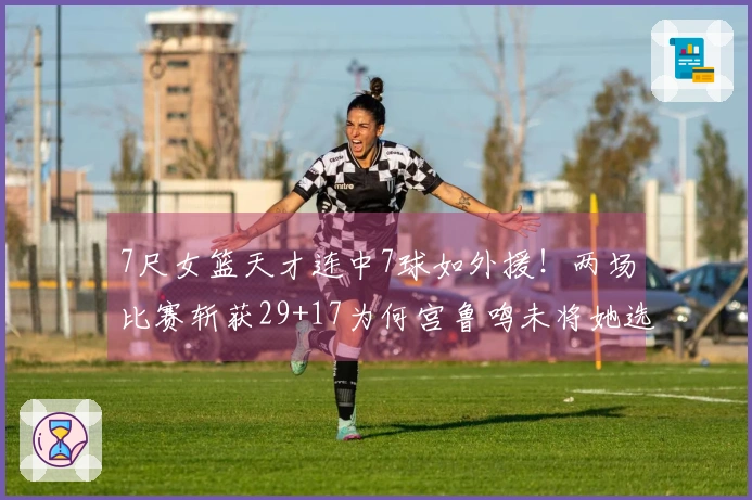 7尺女篮天才连中7球如外援！两场比赛斩获29+17为何宫鲁鸣未将她选入？