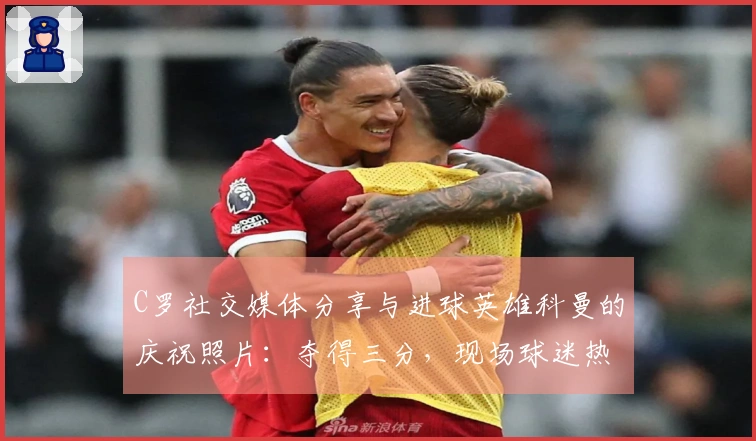 C罗社交媒体分享与进球英雄科曼的庆祝照片：夺得三分，现场球迷热情高涨