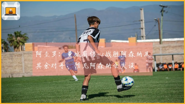 阿圭罗：曼城有信心战胜阿森纳及其余对手，预见阿森纳会失误