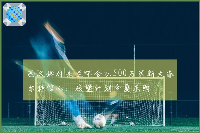 西汉姆对米兰不会以500万买断大菲尔持信心，狼堡计划今夏求购