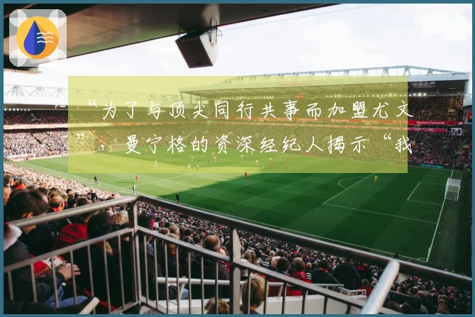 “为了与顶尖同行共事而加盟尤文”，曼宁格的资深经纪人揭示“我的失误”