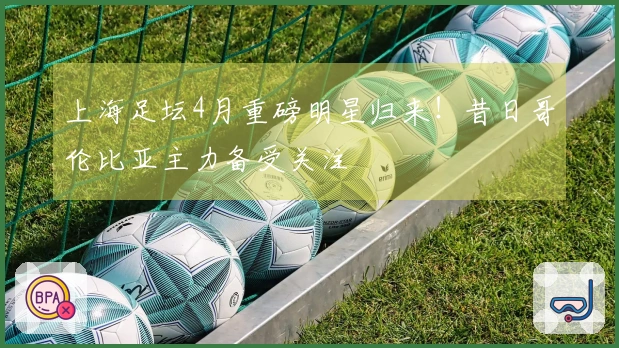 上海足坛4月重磅明星归来！昔日哥伦比亚主力备受关注