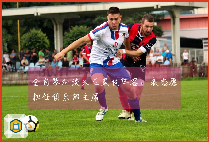舍甫琴科谈米兰最佳阵容，表态愿担任俱乐部主席