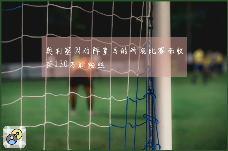 奥利塞因对阵皇马的两场比赛而收获130万新粉丝