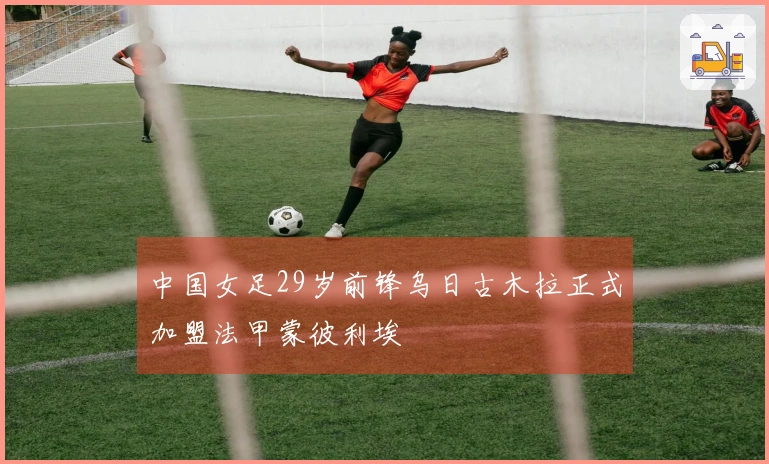 中国女足29岁前锋乌日古木拉正式加盟法甲蒙彼利埃