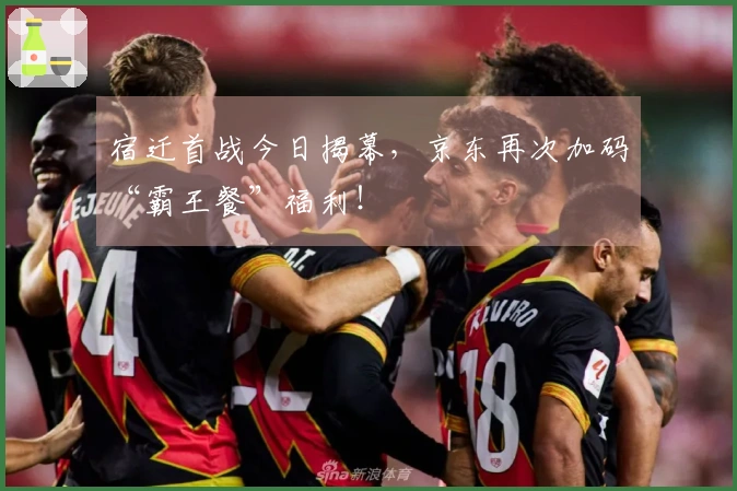 宿迁首战今日揭幕，京东再次加码“霸王餐”福利！