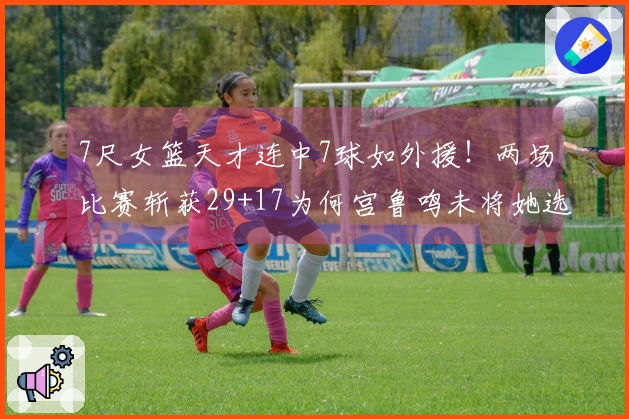 7尺女篮天才连中7球如外援！两场比赛斩获29+17为何宫鲁鸣未将她选入？