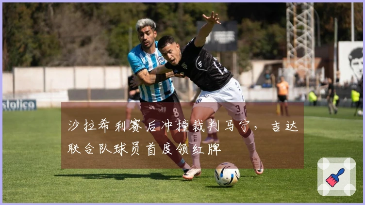 沙拉希利赛后冲撞裁判马宁，吉达联合队球员首度领红牌