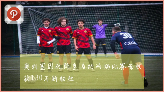奥利塞因对阵皇马的两场比赛而收获130万新粉丝
